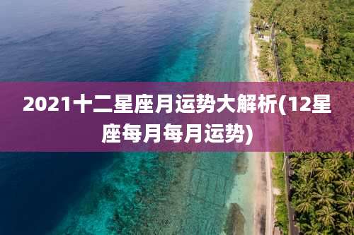 2021十二星座月运势大解析(12星座每月每月运势)