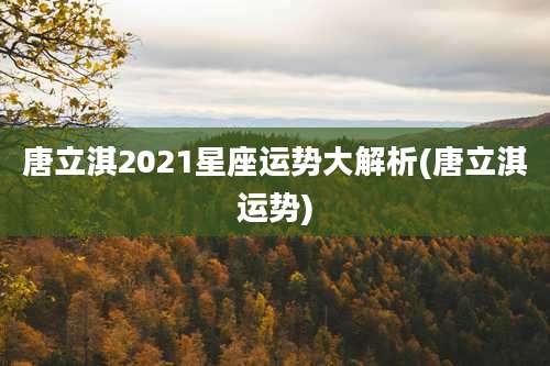 唐立淇2021星座运势大解析(唐立淇运势)