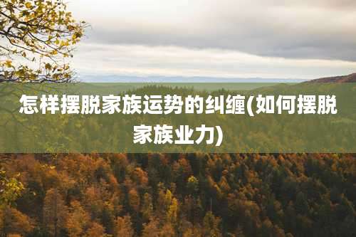 怎样摆脱家族运势的纠缠(如何摆脱家族业力)