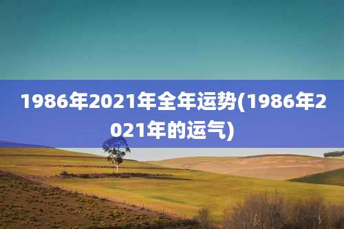 1986年2021年全年运势(1986年2021年的运气)