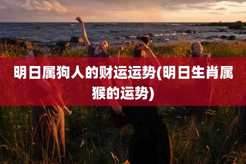 明日属狗人的财运运势(明日生肖属猴的运势)