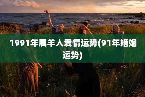 1991年属羊人爱情运势(91年婚姻运势)
