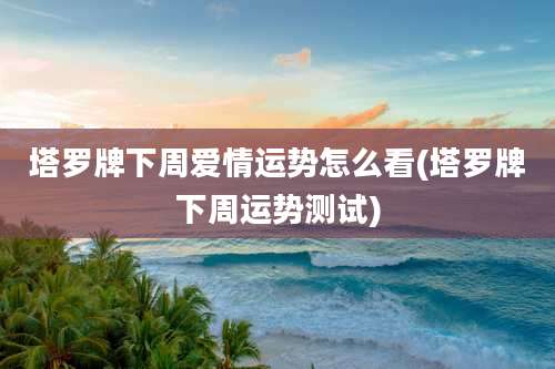 塔罗牌下周爱情运势怎么看(塔罗牌下周运势测试)