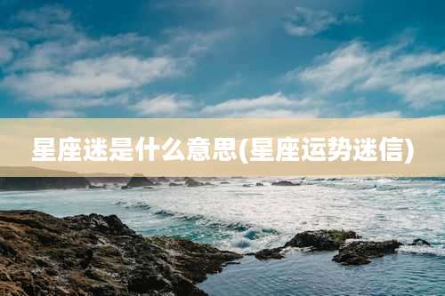 星座迷是什么意思(星座运势迷信)