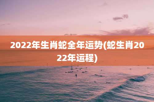 2022年生肖蛇全年运势(蛇生肖2022年运程)