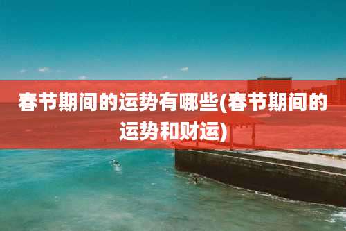 春节期间的运势有哪些(春节期间的运势和财运)