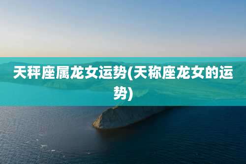 天秤座属龙女运势(天称座龙女的运势)