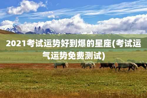 2021考试运势好到爆的星座(考试运气运势免费测试)