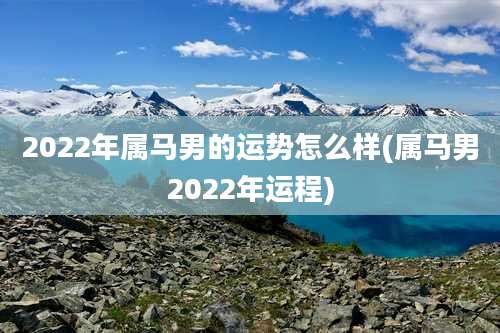 2022年属马男的运势怎么样(属马男2022年运程)