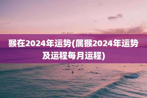 猴在2024年运势(属猴2024年运势及运程每月运程)