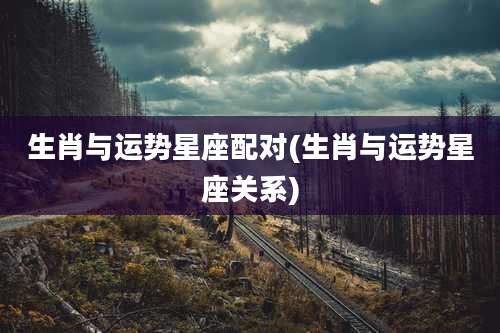 生肖与运势星座配对(生肖与运势星座关系)