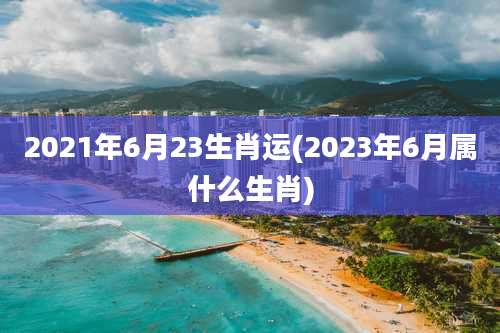 2021年6月23生肖运(2023年6月属什么生肖)