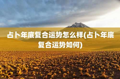 占卜年底复合运势怎么样(占卜年底复合运势如何)