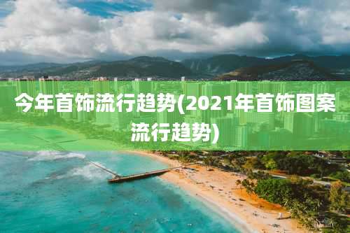 今年首饰流行趋势(2021年首饰图案流行趋势)
