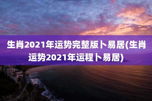 生肖2021年运势完整版卜易居(生肖运势2021年运程卜易居)