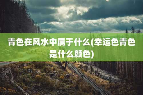 青色在风水中属于什么(幸运色青色是什么颜色)
