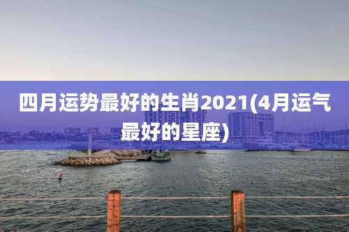 四月运势最好的生肖2021(4月运气最好的星座)