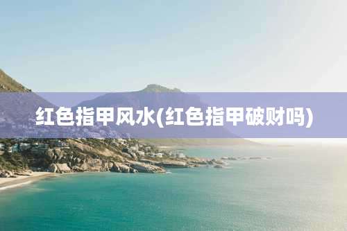 红色指甲风水(红色指甲破财吗)