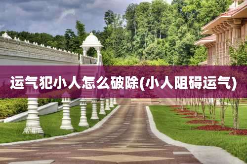 运气犯小人怎么破除(小人阻碍运气)