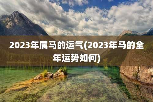 2023年属马的运气(2023年马的全年运势如何)