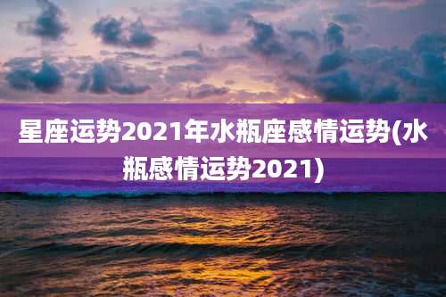 星座运势2021年水瓶座感情运势(水瓶感情运势2021)