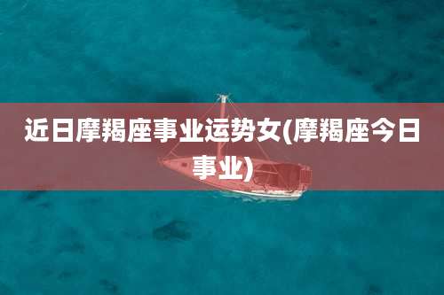 近日摩羯座事业运势女(摩羯座今日事业)