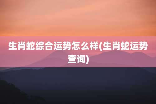 生肖蛇综合运势怎么样(生肖蛇运势查询)