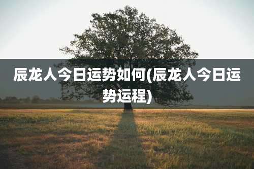 辰龙人今日运势如何(辰龙人今日运势运程)