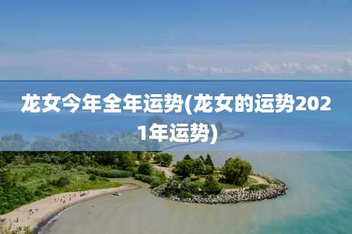龙女今年全年运势(龙女的运势2021年运势)