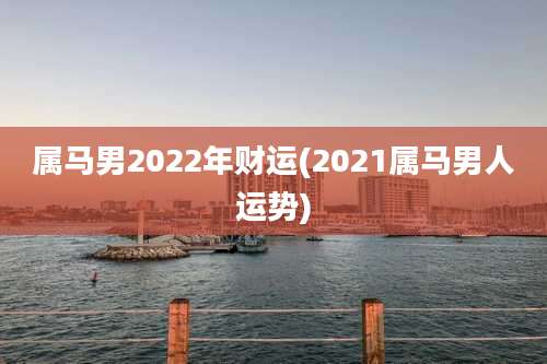 属马男2022年财运(2021属马男人运势)