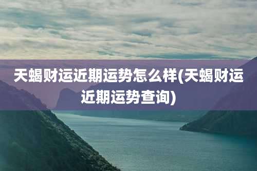 天蝎财运近期运势怎么样(天蝎财运近期运势查询)
