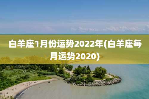 白羊座1月份运势2022年(白羊座每月运势2020)