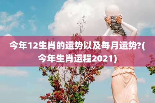 今年12生肖的运势以及每月运势?(今年生肖运程2021)