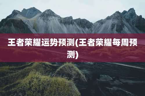 王者荣耀运势预测(王者荣耀每周预测)