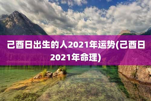 己酉日出生的人2021年运势(己酉日2021年命理)
