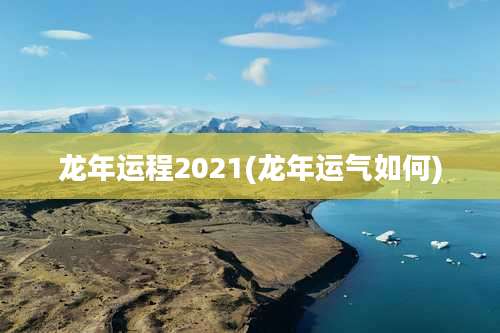 龙年运程2021(龙年运气如何)