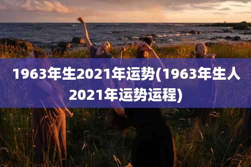 1963年生2021年运势(1963年生人2021年运势运程)