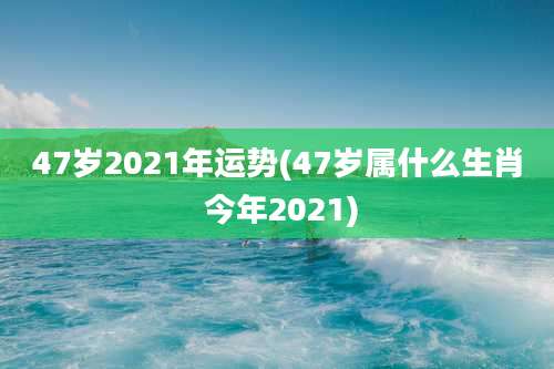 47岁2021年运势(47岁属什么生肖 今年2021)
