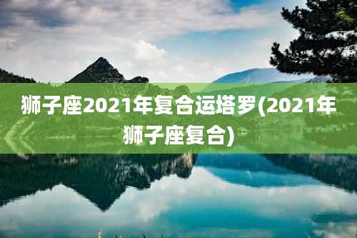 狮子座2021年复合运塔罗(2021年狮子座复合)