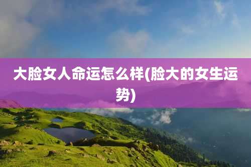 大脸女人命运怎么样(脸大的女生运势)