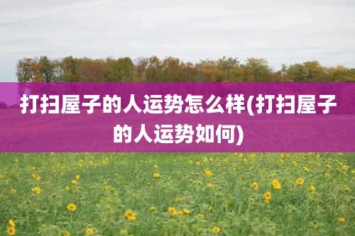 打扫屋子的人运势怎么样(打扫屋子的人运势如何)