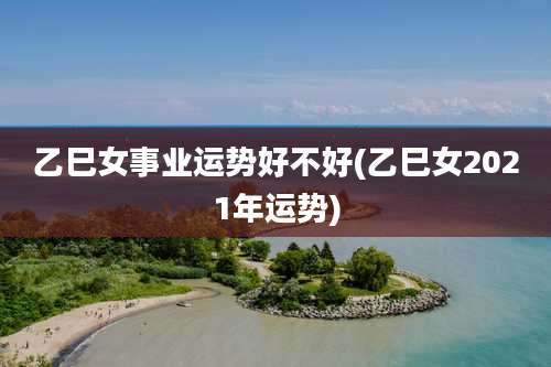 乙巳女事业运势好不好(乙巳女2021年运势)