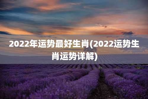 2022年运势最好生肖(2022运势生肖运势详解)