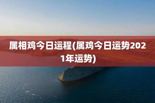 属相鸡今日运程(属鸡今日运势2021年运势)