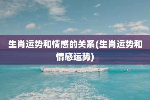 生肖运势和情感的关系(生肖运势和情感运势)