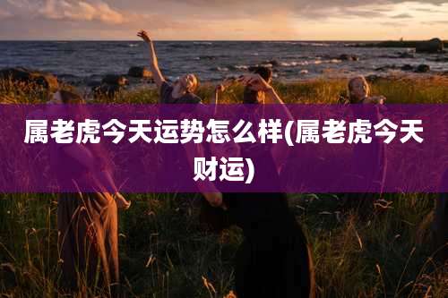 属老虎今天运势怎么样(属老虎今天财运)