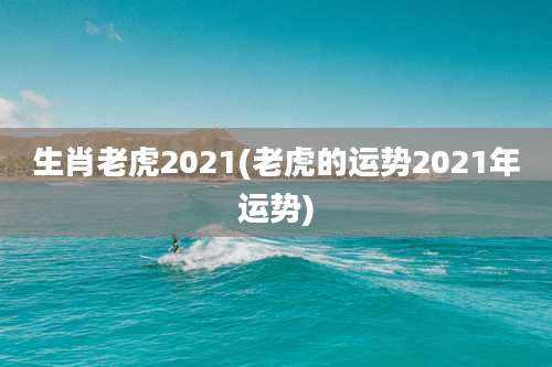 生肖老虎2021(老虎的运势2021年运势)