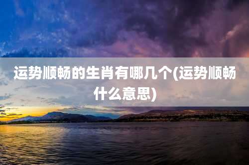 运势顺畅的生肖有哪几个(运势顺畅什么意思)