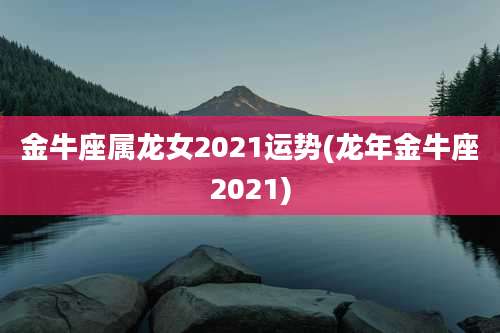 金牛座属龙女2021运势(龙年金牛座2021)