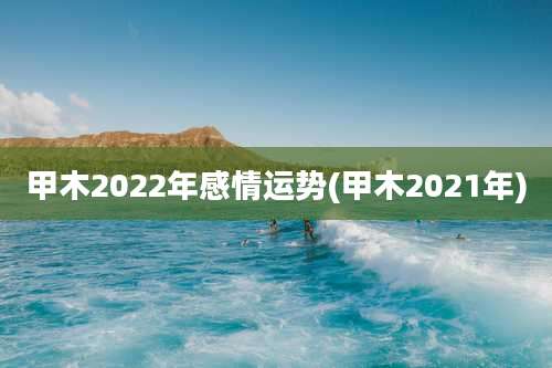 甲木2022年感情运势(甲木2021年)